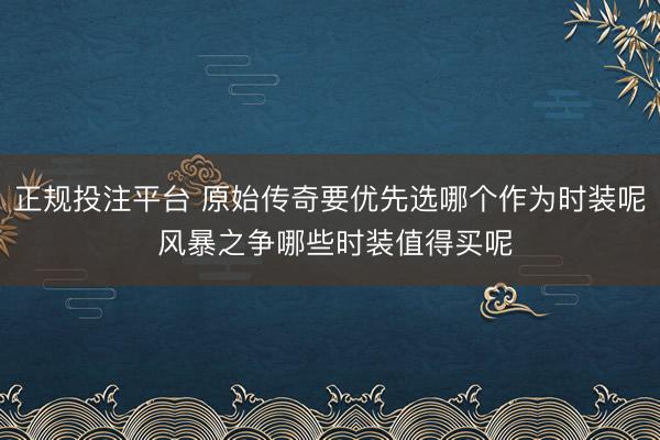 正规投注平台 原始传奇要优先选哪个作为时装呢 风暴之争哪些时装值得买呢