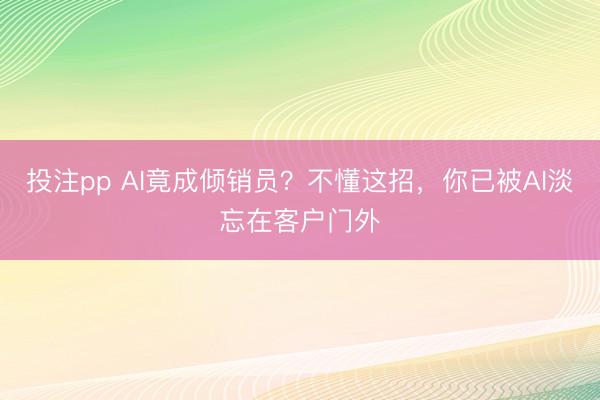 投注pp AI竟成倾销员？不懂这招，你已被AI淡忘在客户门外