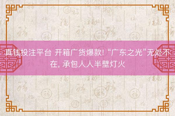 真钱投注平台 开箱广货爆款! “广东之光”无处不在, 承包人人半壁灯火