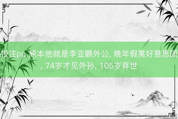 投注pp 原本他就是李亚鹏外公, 晚年假寓好意思国, 74岁才见外孙, 105岁弃世
