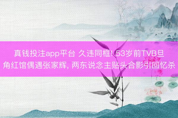 真钱投注app平台 久违同框! 53岁前TVB旦角红馆偶遇张家辉, 两东说念主贴头合影引回忆杀