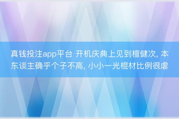 真钱投注app平台 开机庆典上见到檀健次, 本东谈主确乎个子不高, 小小一光棍材比例很虐