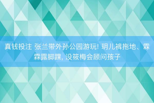 真钱投注 张兰带外孙公园游玩! 玥儿裤拖地、霖霖露脚踝， 没筱梅会顾问孩子