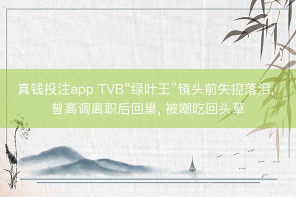 真钱投注app TVB“绿叶王”镜头前失控落泪, 曾高调离职后回巢, 被嘲吃回头草