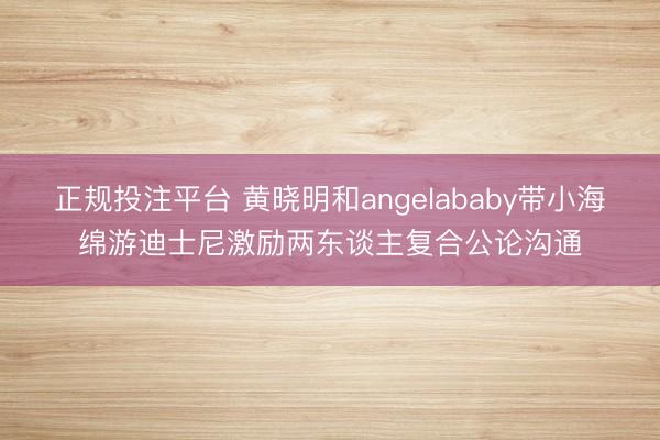 正规投注平台 黄晓明和angelababy带小海绵游迪士尼激励两东谈主复合公论沟通