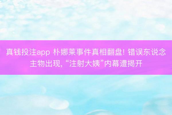 真钱投注app 朴娜莱事件真相翻盘! 错误东说念主物出现, “注射大姨”内幕遭揭开