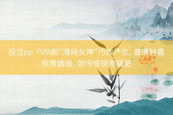 投注pp TVB前“清纯女神”巧妙产女， 曾演钟嘉欣青娥版， 如今惊现幸福肥