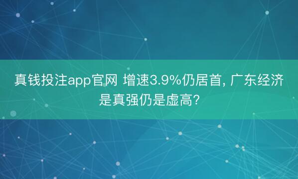 真钱投注app官网 增速3.9%仍居首, 广东经济是真强仍是虚高?
