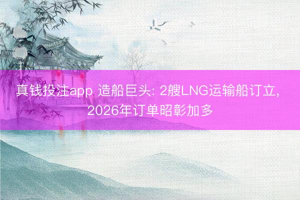 真钱投注app 造船巨头: 2艘LNG运输船订立， 2026年订单昭彰加多