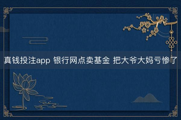 真钱投注app 银行网点卖基金 把大爷大妈亏惨了