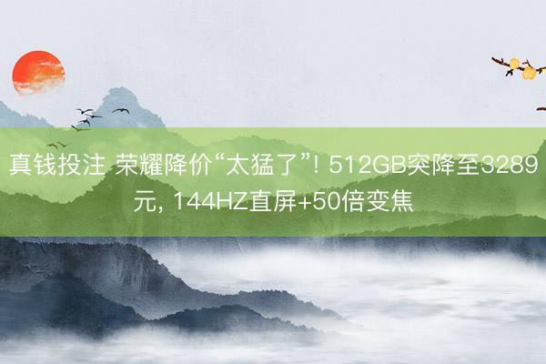 真钱投注 荣耀降价“太猛了”! 512GB突降至3289元， 144HZ直屏+50倍变焦