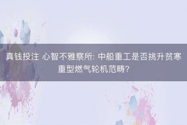 真钱投注 心智不雅察所: 中船重工是否挑升贫寒重型燃气轮机范畴?