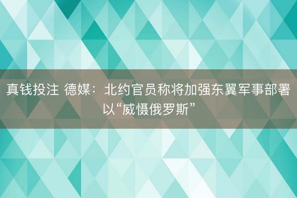 真钱投注 德媒：北约官员称将加强东翼军事部署以“威慑俄罗斯”