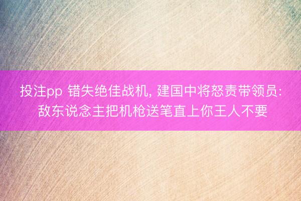 投注pp 错失绝佳战机， 建国中将怒责带领员: 敌东说念主把机枪送笔直上你王人不要