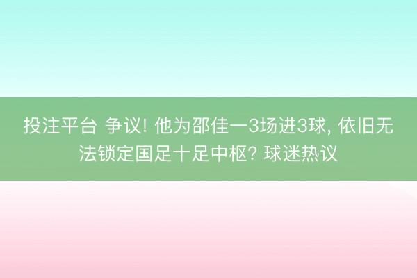 投注平台 争议! 他为邵佳一3场进3球， 依旧无法锁定国足十足中枢? 球迷热议
