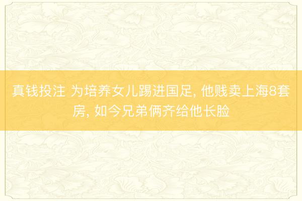 真钱投注 为培养女儿踢进国足， 他贱卖上海8套房， 如今兄弟俩齐给他长脸