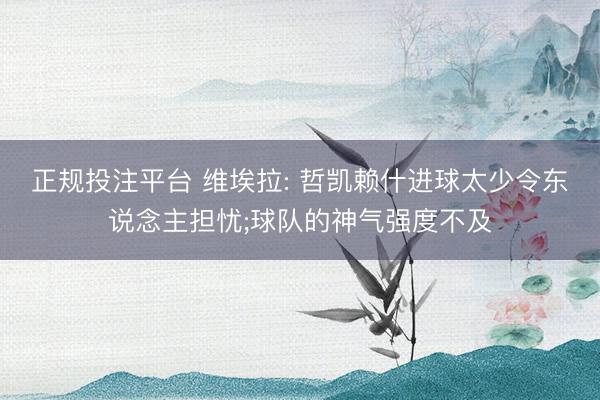 正规投注平台 维埃拉: 哲凯赖什进球太少令东说念主担忧;球队的神气强度不及