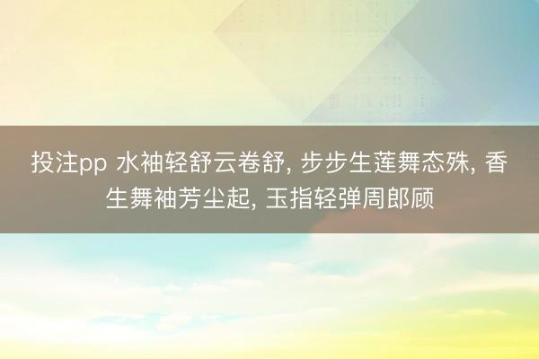 投注pp 水袖轻舒云卷舒， 步步生莲舞态殊， 香生舞袖芳尘起， 玉指轻弹周郎顾
