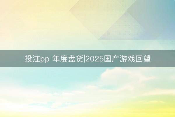 投注pp 年度盘货|2025国产游戏回望