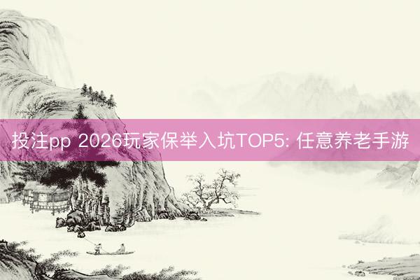 投注pp 2026玩家保举入坑TOP5: 任意养老手游