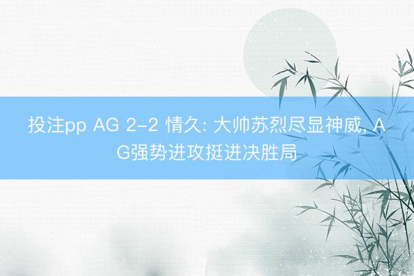 投注pp AG 2-2 情久: 大帅苏烈尽显神威, AG强势进攻挺进决胜局