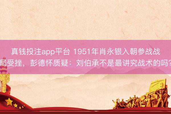 真钱投注app平台 1951年肖永银入朝参战战局受挫，彭德怀质疑：刘伯承不是最讲究战术的吗？