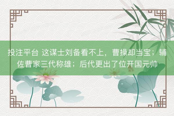 投注平台 这谋士刘备看不上，曹操却当宝；辅佐曹家三代称雄；后代更出了位开国元帅