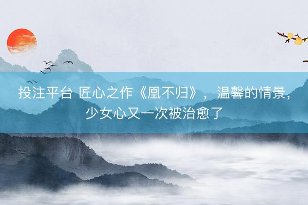 投注平台 匠心之作《凰不归》，温馨的情景，少女心又一次被治愈了