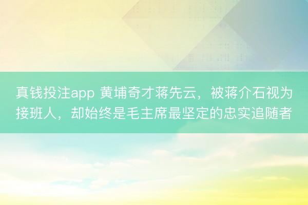 真钱投注app 黄埔奇才蒋先云，被蒋介石视为接班人，却始终是毛主席最坚定的忠实追随者