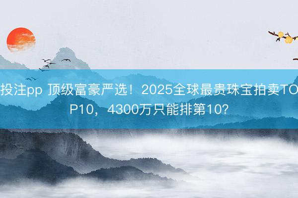 投注pp 顶级富豪严选！2025全球最贵珠宝拍卖TOP10，4300万只能排第10？