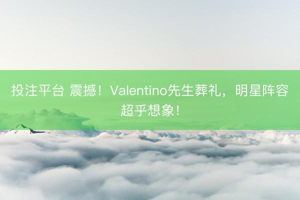 投注平台 震撼！Valentino先生葬礼，明星阵容超乎想象！