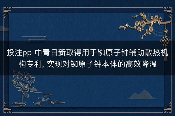 投注pp 中青日新取得用于铷原子钟辅助散热机构专利， 实现对铷原子钟本体的高效降温