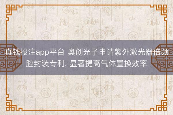 真钱投注app平台 奥创光子申请紫外激光器倍频腔封装专利， 显著提高气体置换效率