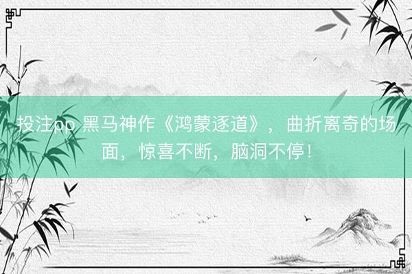 投注pp 黑马神作《鸿蒙逐道》，曲折离奇的场面，惊喜不断，脑洞不停！