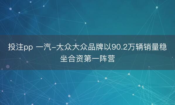 投注pp 一汽-大众大众品牌以90.2万辆销量稳坐合资第一阵营