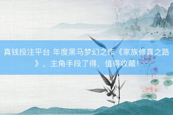 真钱投注平台 年度黑马梦幻之作《家族修真之路》,主角手段了得,值得收藏!