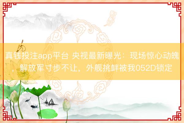 真钱投注app平台 央视最新曝光：现场惊心动魄，解放军寸步不让，外舰挑衅被我052D锁定
