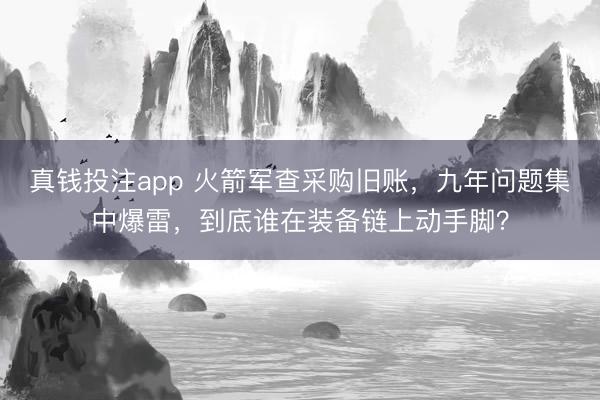 真钱投注app 火箭军查采购旧账，九年问题集中爆雷，到底谁在装备链上动手脚？