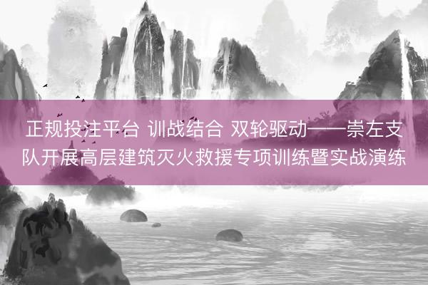 正规投注平台 训战结合 双轮驱动——崇左支队开展高层建筑灭火救援专项训练暨实战演练