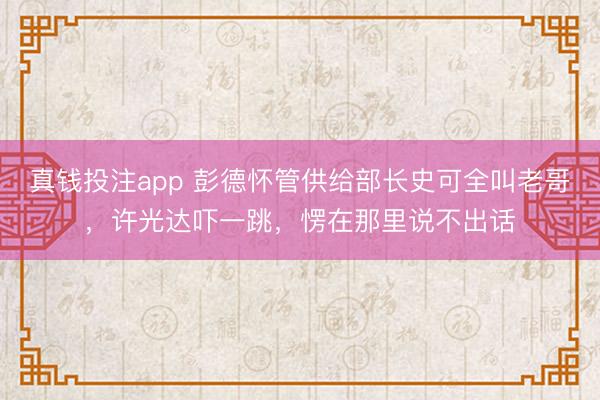 真钱投注app 彭德怀管供给部长史可全叫老哥，许光达吓一跳，愣在那里说不出话
