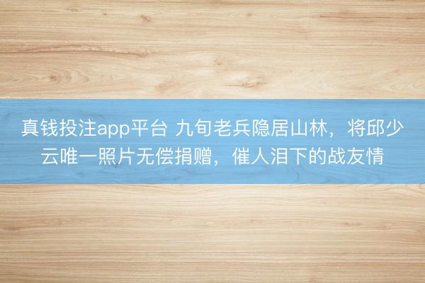 真钱投注app平台 九旬老兵隐居山林，将邱少云唯一照片无偿捐赠，催人泪下的战友情