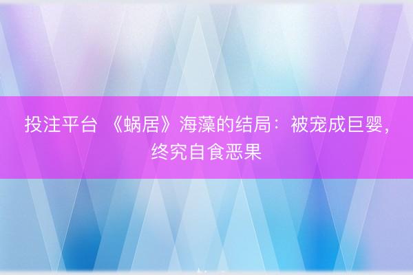 投注平台 《蜗居》海藻的结局:被宠成巨婴,终究自食恶果