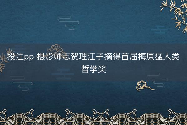 投注pp 摄影师志贺理江子摘得首届梅原猛人类哲学奖