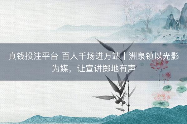 真钱投注平台 百人千场进万站|洲泉镇以光影为媒,让宣讲掷地有声