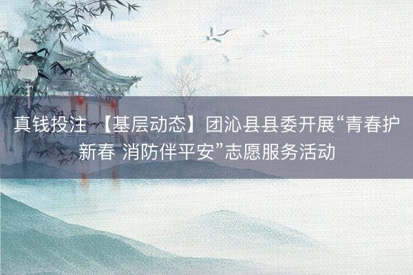 真钱投注 【基层动态】团沁县县委开展“青春护新春 消防伴平安”志愿服务活动