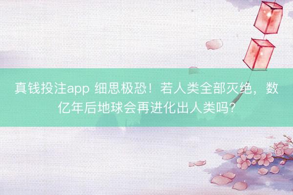 真钱投注app 细思极恐！若人类全部灭绝，数亿年后地球会再进化出人类吗？