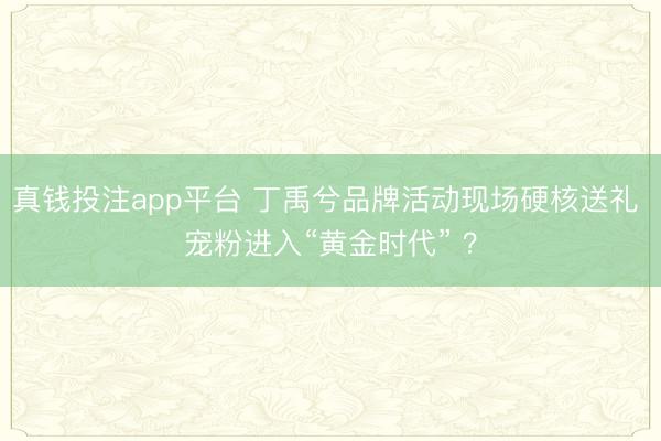 真钱投注app平台 丁禹兮品牌活动现场硬核送礼 宠粉进入“黄金时代” ？