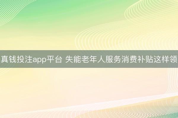 真钱投注app平台 失能老年人服务消费补贴这样领