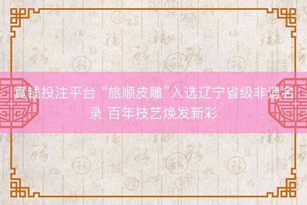真钱投注平台 “旅顺皮雕”入选辽宁省级非遗名录 百年技艺焕发新彩
