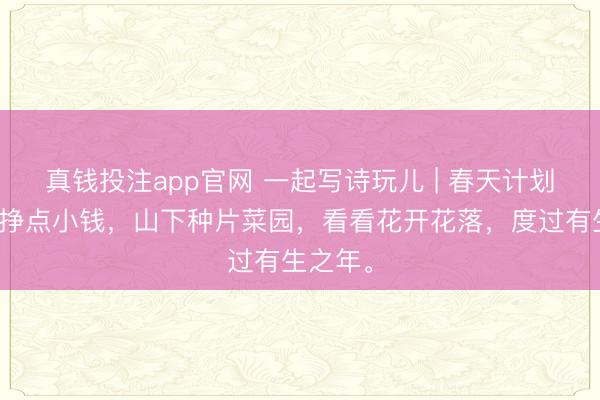 真钱投注app官网 一起写诗玩儿 | 春天计划：单位挣点小钱，山下种片菜园，看看花开花落，度过有生之年。
